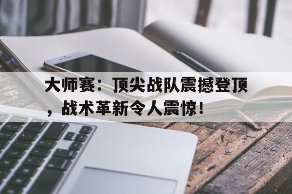 大师赛：顶尖战队震撼登顶，战术革新令人震惊！