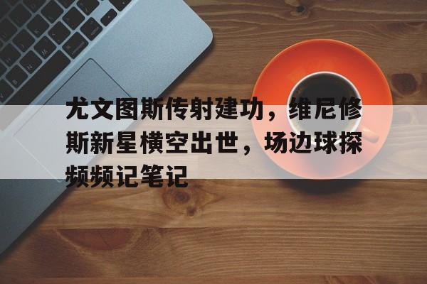 尤文图斯传射建功，维尼修斯新星横空出世，场边球探频频记笔记
